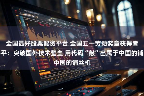全国最好股票配资平台 全国五一劳动奖章获得者聂海平：突破国外技术壁垒 用代码“敲”出属于中国的铺丝机