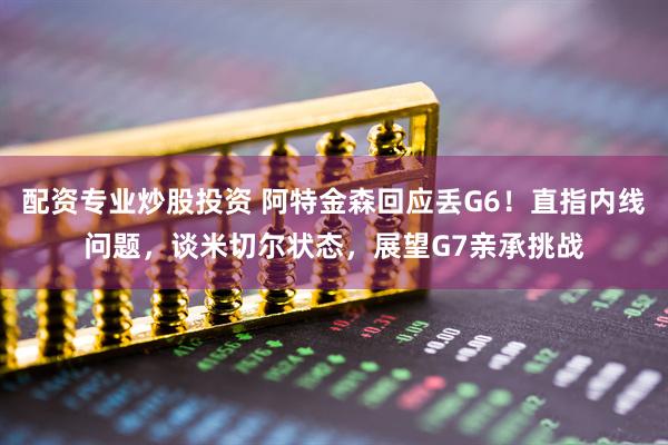 配资专业炒股投资 阿特金森回应丢G6！直指内线问题，谈米切尔状态，展望G7亲承挑战