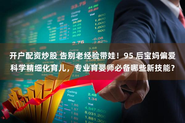 开户配资炒股 告别老经验带娃！95 后宝妈偏爱科学精细化育儿，专业育婴师必备哪些新技能？