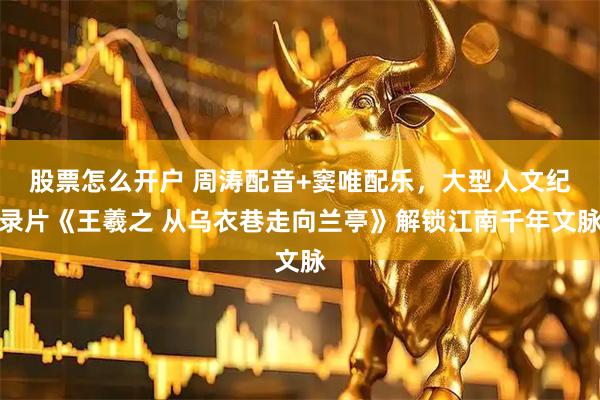 股票怎么开户 周涛配音+窦唯配乐，大型人文纪录片《王羲之 从乌衣巷走向兰亭》解锁江南千年文脉