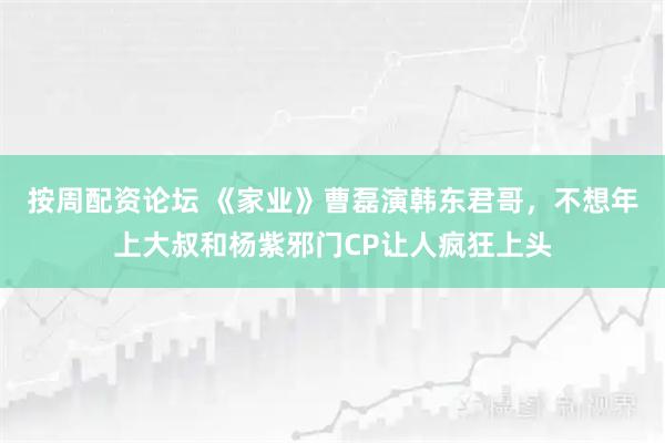 按周配资论坛 《家业》曹磊演韩东君哥,不想年上大叔和杨紫邪门CP让人疯狂上头