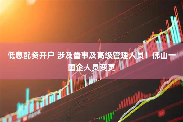 低息配资开户 涉及董事及高级管理人员！佛山一国企人员变更