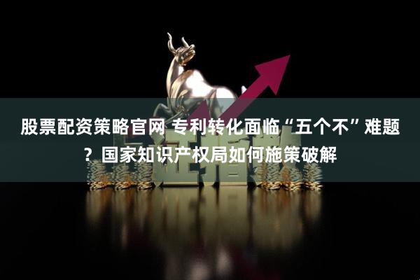 股票配资策略官网 专利转化面临“五个不”难题？国家知识产权局如何施策破解