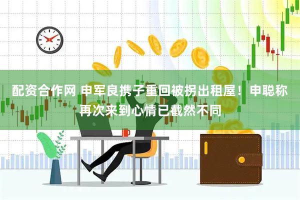 配资合作网 申军良携子重回被拐出租屋！申聪称再次来到心情已截然不同