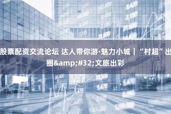 股票配资交流论坛 达人带你游·魅力小城｜“村超”出圈 文旅出彩