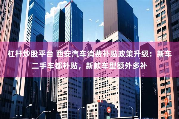 杠杆炒股平台 西安汽车消费补贴政策升级：新车二手车都补贴，新款车型额外多补