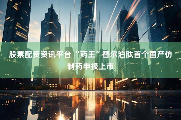 股票配资资讯平台 “药王”替尔泊肽首个国产仿制药申报上市