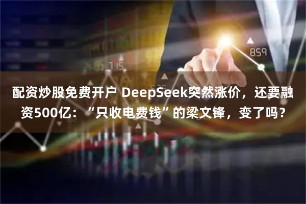 配资炒股免费开户 DeepSeek突然涨价，还要融资500亿：“只收电费钱”的梁文锋，变了吗？