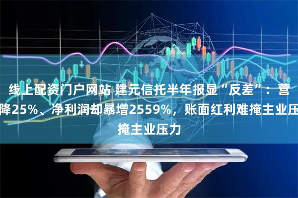 线上配资门户网站 建元信托半年报显“反差”：营收降25%、净利润却暴增2559%，账面红利难掩主业压力